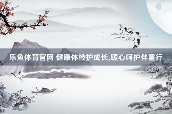 乐鱼体育官网 健康体检护成长，暖心呵护伴童行