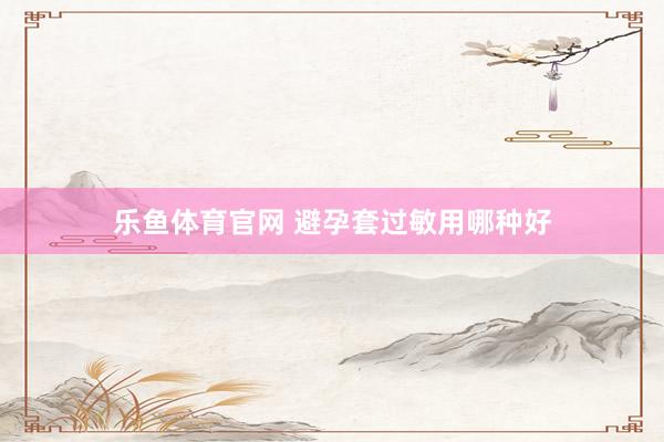 乐鱼体育官网 避孕套过敏用哪种好