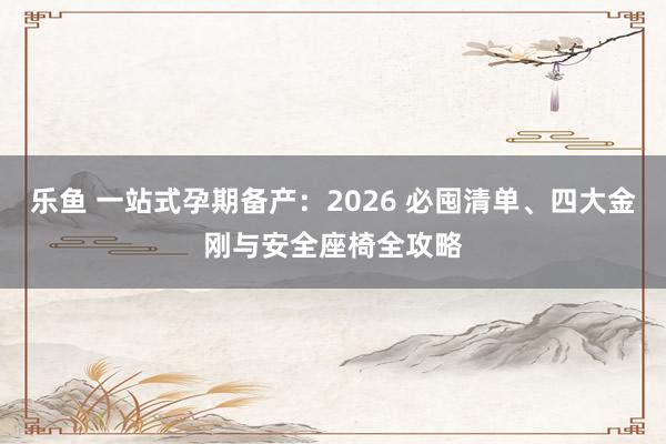 乐鱼 一站式孕期备产：2026 必囤清单、四大金刚与安全座椅全攻略