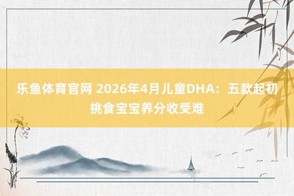 乐鱼体育官网 2026年4月儿童DHA：五款起初挑食宝宝养分收受难