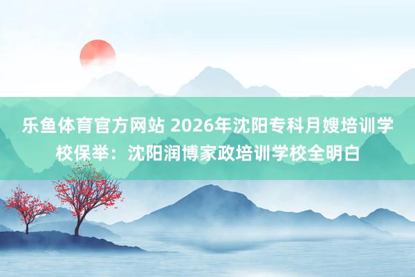 乐鱼体育官方网站 2026年沈阳专科月嫂培训学校保举：沈阳润博家政培训学校全明白