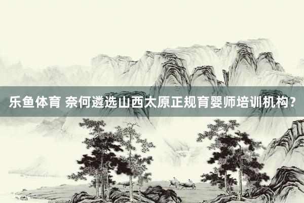 乐鱼体育 奈何遴选山西太原正规育婴师培训机构？