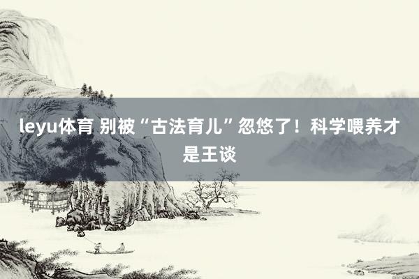 leyu体育 别被“古法育儿”忽悠了！科学喂养才是王谈