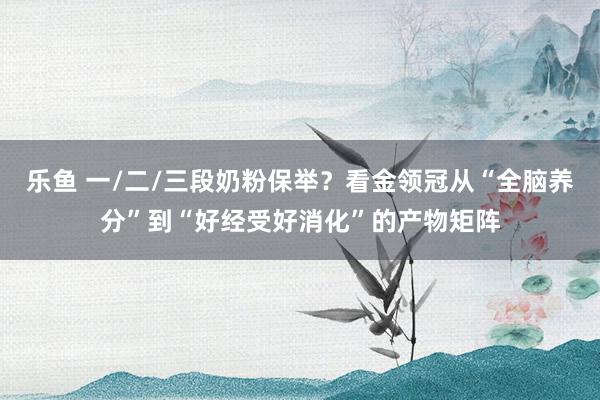 乐鱼 一/二/三段奶粉保举？看金领冠从“全脑养分”到“好经受好消化”的产物矩阵