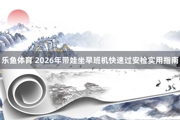 乐鱼体育 2026年带娃坐早班机快速过安检实用指南