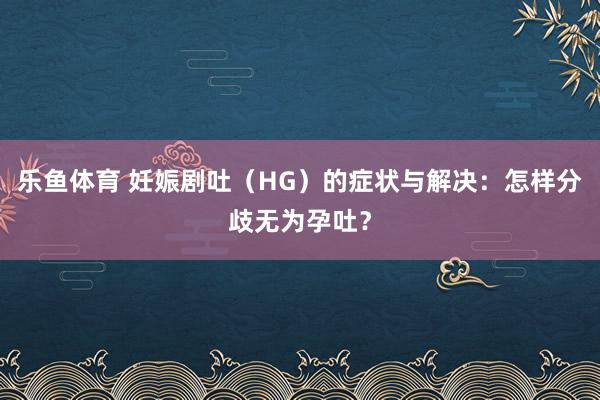 乐鱼体育 妊娠剧吐（HG）的症状与解决：怎样分歧无为孕吐？