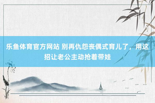 乐鱼体育官方网站 别再仇怨丧偶式育儿了，用这招让老公主动抢着带娃