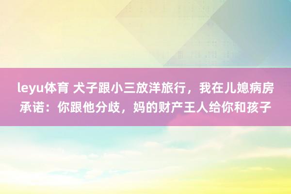leyu体育 犬子跟小三放洋旅行，我在儿媳病房承诺：你跟他分歧，妈的财产王人给你和孩子