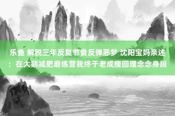 乐鱼 解脱三年反复节食反弹恶梦 沈阳宝妈亲述：在大鹅减肥磨练营我终于老成瘦回理念念身段