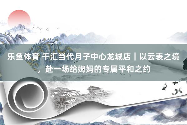 乐鱼体育 千汇当代月子中心龙城店｜以云表之境，赴一场给姆妈的专属平和之约