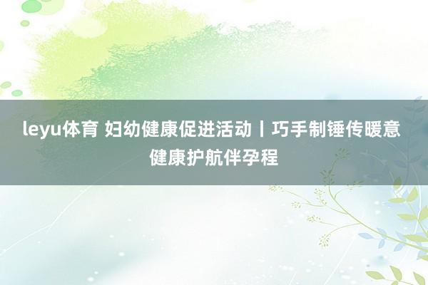 leyu体育 妇幼健康促进活动丨巧手制锤传暖意 健康护航伴孕程