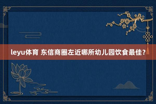leyu体育 东信商圈左近哪所幼儿园饮食最佳？