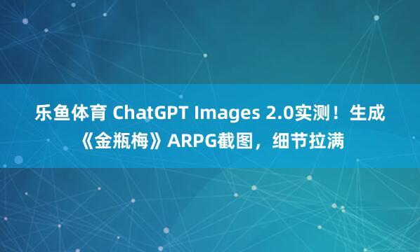 乐鱼体育 ChatGPT Images 2.0实测！生成《金瓶梅》ARPG截图，细节拉满