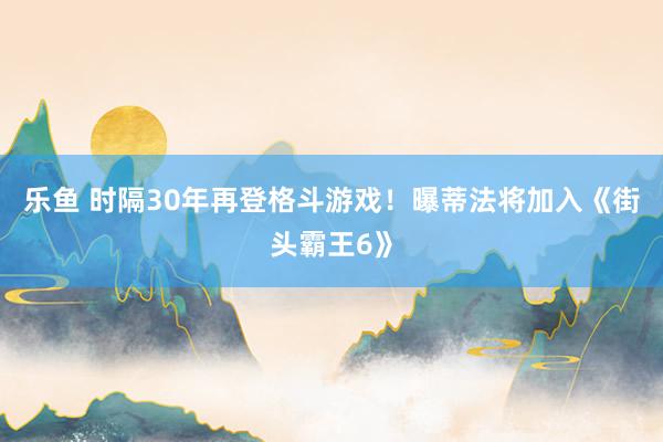 乐鱼 时隔30年再登格斗游戏！曝蒂法将加入《街头霸王6》