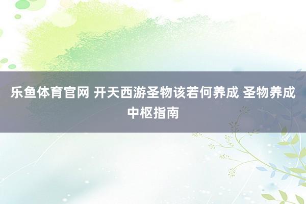 乐鱼体育官网 开天西游圣物该若何养成 圣物养成中枢指南