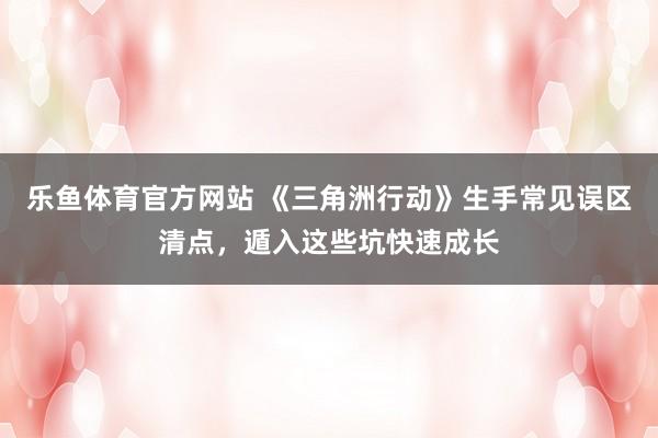乐鱼体育官方网站 《三角洲行动》生手常见误区清点，遁入这些坑快速成长