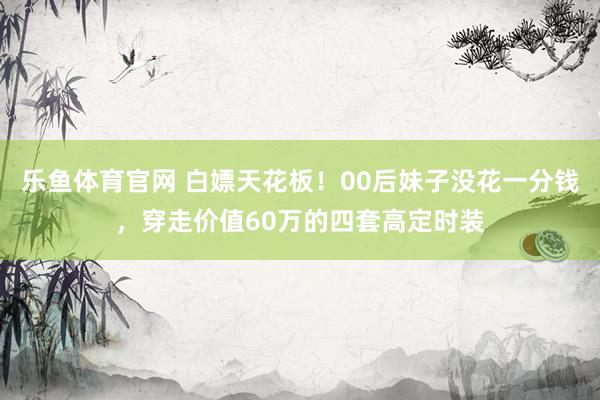 乐鱼体育官网 白嫖天花板！00后妹子没花一分钱，穿走价值60万的四套高定时装