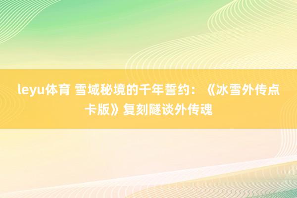 leyu体育 雪域秘境的千年誓约：《冰雪外传点卡版》复刻隧谈外传魂