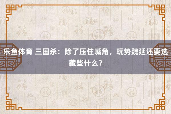 乐鱼体育 三国杀：除了压住嘴角，玩势魏延还要选藏些什么？
