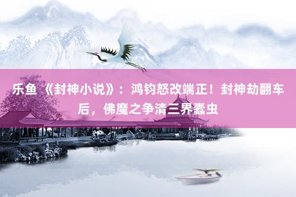 乐鱼 《封神小说》：鸿钧怒改端正！封神劫翻车后，佛魔之争清三界蠹虫