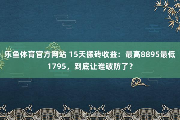 乐鱼体育官方网站 15天搬砖收益：最高8895最低1795，到底让谁破防了？