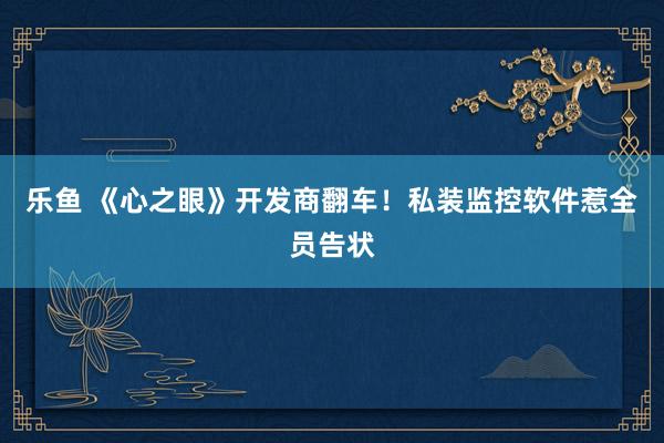 乐鱼 《心之眼》开发商翻车！私装监控软件惹全员告状