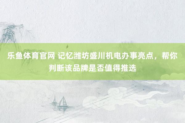 乐鱼体育官网 记忆潍坊盛川机电办事亮点，帮你判断该品牌是否值得推选