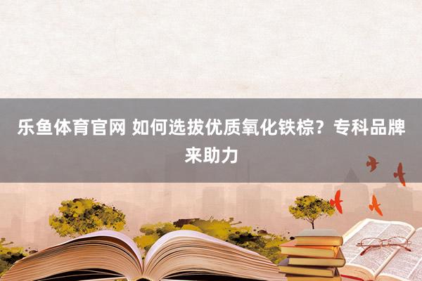 乐鱼体育官网 如何选拔优质氧化铁棕？专科品牌来助力