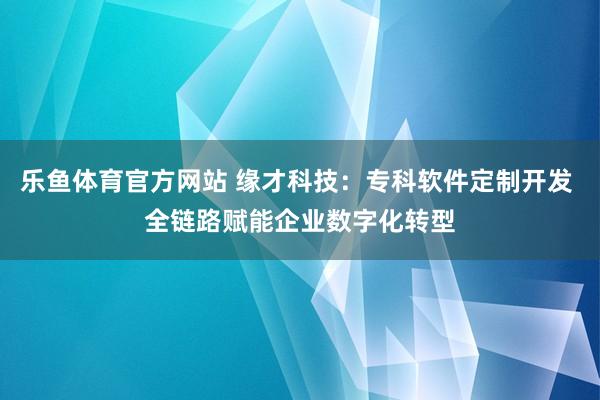 乐鱼体育官方网站 缘才科技：专科软件定制开发 全链路赋能企业数字化转型