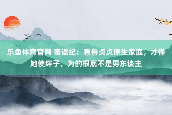 乐鱼体育官网 蜜语纪：看鲁贞贞原生家庭，才懂她使绊子，为的根底不是男东谈主