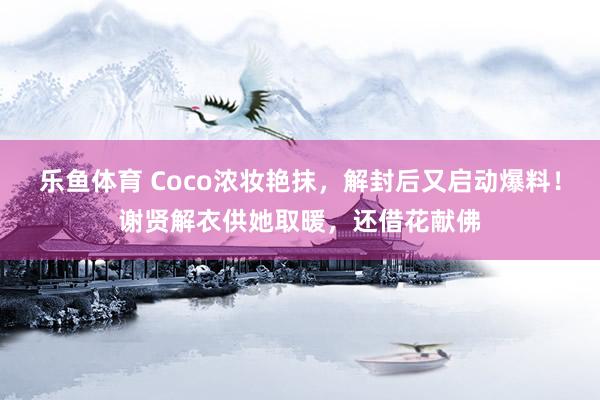 乐鱼体育 Coco浓妆艳抹，解封后又启动爆料！谢贤解衣供她取暖，还借花献佛