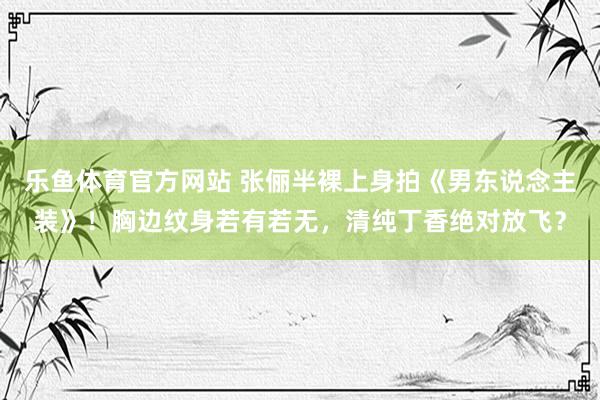 乐鱼体育官方网站 张俪半裸上身拍《男东说念主装》！胸边纹身若有若无，清纯丁香绝对放飞？