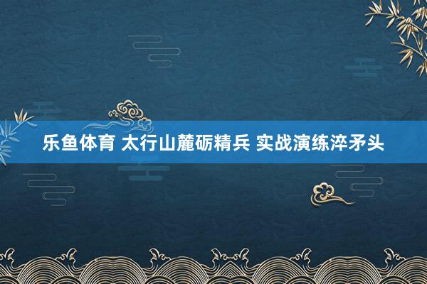 乐鱼体育 太行山麓砺精兵 实战演练淬矛头