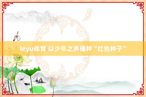 leyu体育 以少年之声播种“红色种子”