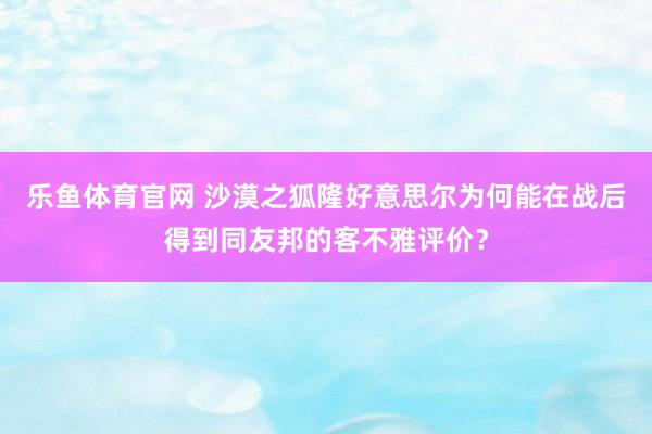 乐鱼体育官网 沙漠之狐隆好意思尔为何能在战后得到同友邦的客不雅评价？