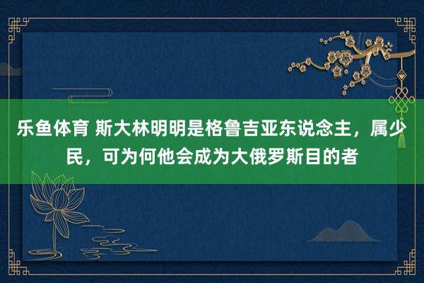 乐鱼体育 斯大林明明是格鲁吉亚东说念主，属少民，可为何他会成为大俄罗斯目的者