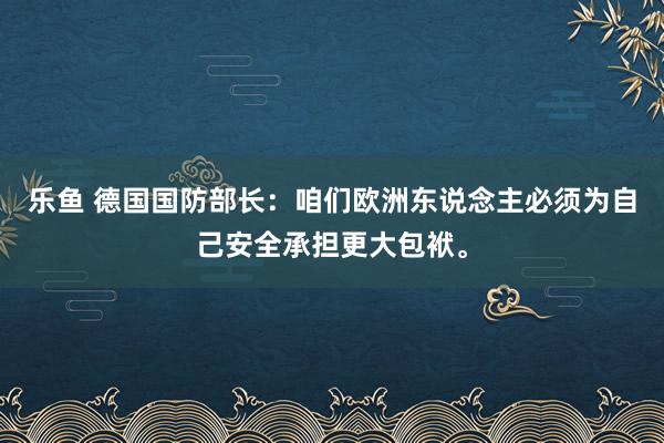 乐鱼 德国国防部长：咱们欧洲东说念主必须为自己安全承担更大包袱。