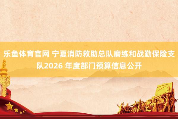 乐鱼体育官网 宁夏消防救助总队磨练和战勤保险支队2026 年度部门预算信息公开