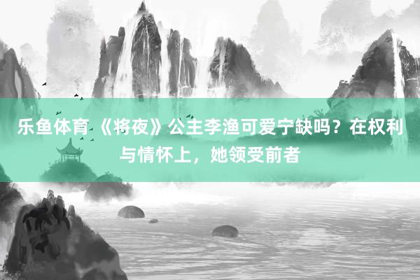 乐鱼体育 《将夜》公主李渔可爱宁缺吗？在权利与情怀上，她领受前者