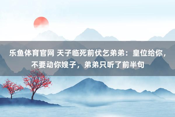 乐鱼体育官网 天子临死前伏乞弟弟：皇位给你，不要动你嫂子，弟弟只听了前半句