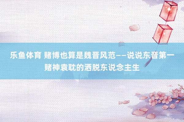 乐鱼体育 赌博也算是魏晋风范——说说东晋第一赌神袁耽的洒脱东说念主生