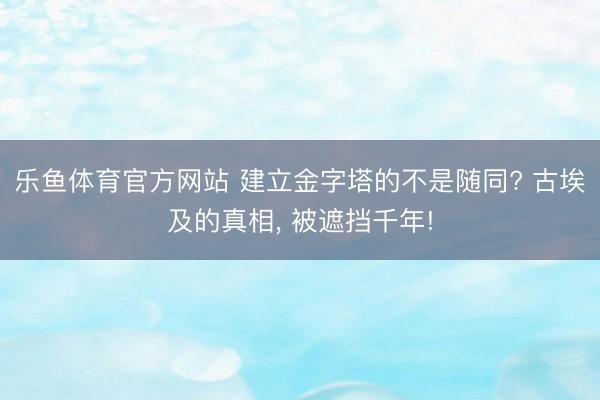 乐鱼体育官方网站 建立金字塔的不是随同? 古埃及的真相， 被遮挡千年!