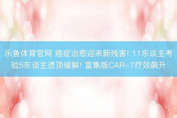 乐鱼体育官网 癌症治愈迎来新残害! 11东谈主考验5东谈主透顶缓解! 富集版CAR-T疗效飙升
