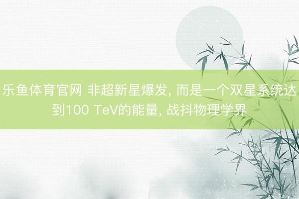 乐鱼体育官网 非超新星爆发， 而是一个双星系统达到100 TeV的能量， 战抖物理学界
