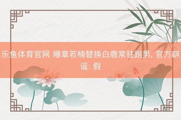 乐鱼体育官网 曝章若楠替换白鹿常驻跑男， 官方辟谣: 假