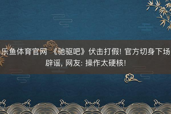 乐鱼体育官网 《驰驱吧》伏击打假! 官方切身下场辟谣， 网友: 操作太硬核!