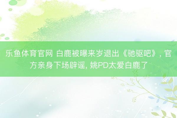 乐鱼体育官网 白鹿被曝来岁退出《驰驱吧》， 官方亲身下场辟谣， 姚PD太爱白鹿了