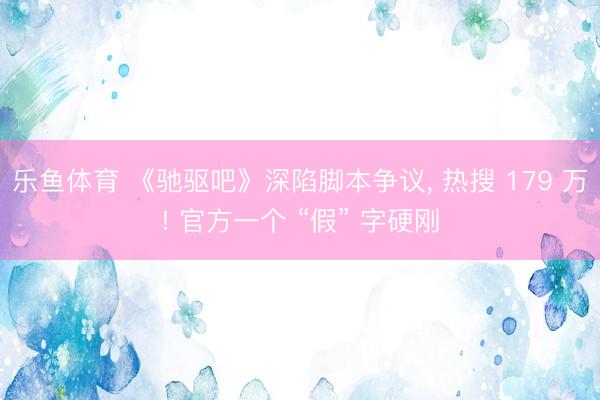 乐鱼体育 《驰驱吧》深陷脚本争议， 热搜 179 万! 官方一个 “假” 字硬刚