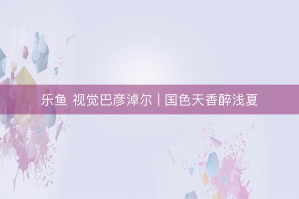乐鱼 视觉巴彦淖尔 | 国色天香醉浅夏
