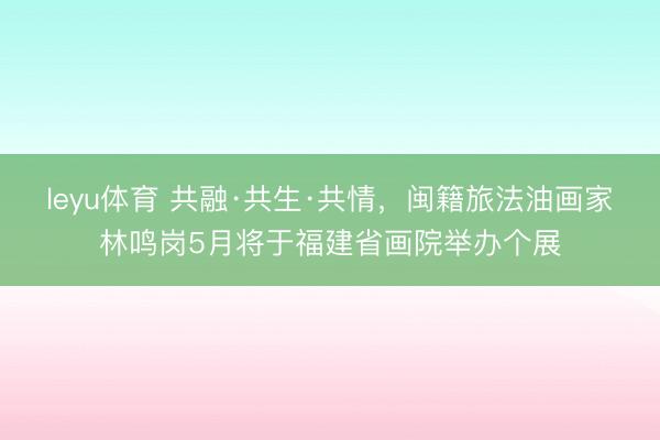 leyu体育 共融·共生·共情，闽籍旅法油画家林鸣岗5月将于福建省画院举办个展